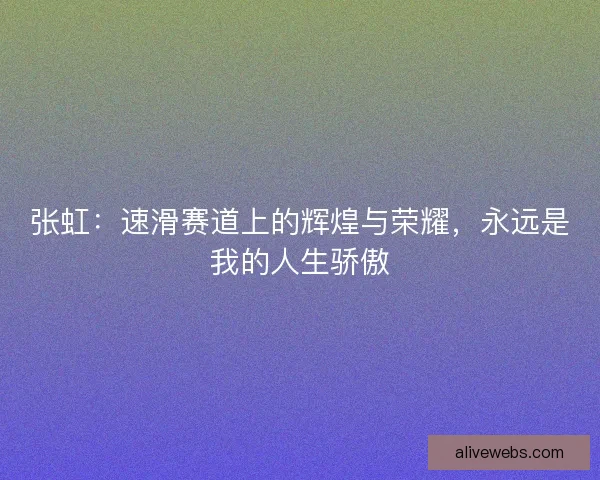 张虹：速滑赛道上的辉煌与荣耀，永远是我的人生骄傲