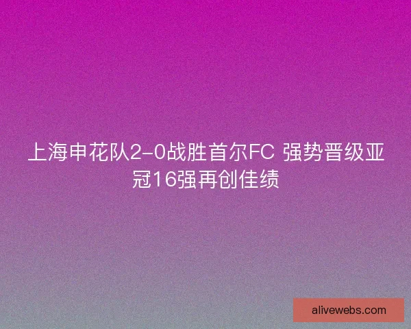 上海申花队2-0战胜首尔FC 强势晋级亚冠16强再创佳绩
